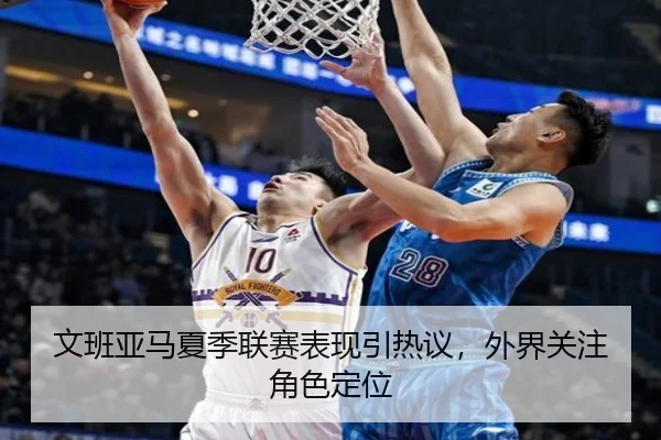 文班亚马夏季联赛表现引热议，外界关注角色定位
